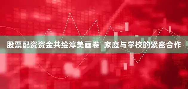 股票配资资金共绘淳美画卷  家庭与学校的紧密合作