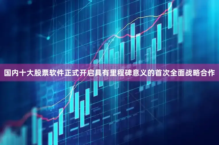 国内十大股票软件正式开启具有里程碑意义的首次全面战略合作