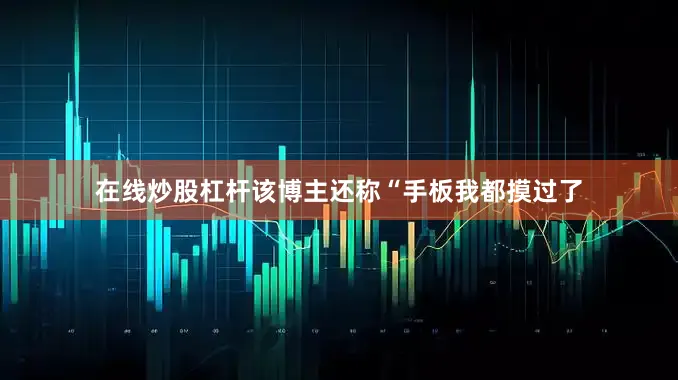 在线炒股杠杆该博主还称“手板我都摸过了